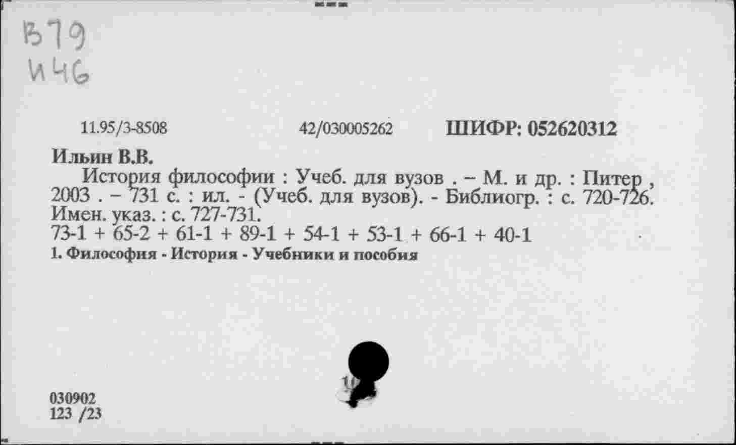 ﻿11.95/3-8508	42/030005262 ШИФР: 052620312
Ильин В.В.
История философии : Учеб, для вузов . - М. и др. : Пите 2003 . - 731 с. : ил. - (Учеб, для вузов). - Библиогр. : с. 720-7: Имен. указ.: с. 727-731.
73-1 + 65-2 + 61-1 + 89-1 + 54-1 + 53-1 + 66-1 + 40-1
1. Философия - История - Учебники и пособия
030902
123 /23